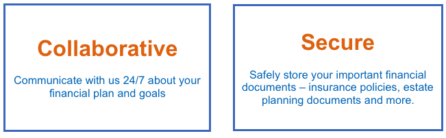 Collaborative. Communicate with us 24/7 about your financial plan and goals. Secure. Safely store your important financial documents - insurance policies, estate planning documents and more.